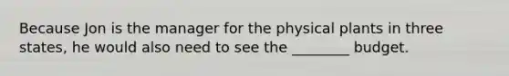 Because Jon is the manager for the physical plants in three states, he would also need to see the ________ budget.