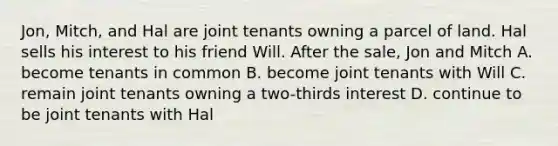 Jon, Mitch, and Hal are joint tenants owning a parcel of land. Hal sells his interest to his friend Will. After the sale, Jon and Mitch A. become tenants in common B. become joint tenants with Will C. remain joint tenants owning a two-thirds interest D. continue to be joint tenants with Hal