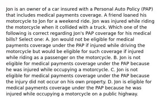 Jon is an owner of a car insured with a Personal Auto Policy (PAP) that includes medical payments coverage. A friend loaned his motorcycle to Jon for a weekend ride. Jon was injured while riding the motorcycle when it collided with a truck. Which one of the following is correct regarding Jon's PAP coverage for his medical bills? Select one: A. Jon would not be eligible for medical payments coverage under the PAP if injured while driving the motorcycle but would be eligible for such coverage if injured while riding as a passenger on the motorcycle. B. Jon is not eligible for medical payments coverage under the PAP because he was injured while occupying a motorcycle. C. Jon is not eligible for medical payments coverage under the PAP because the injury did not occur on his own property. D. Jon is eligible for medical payments coverage under the PAP because he was injured while occupying a motorcycle on a public highway.