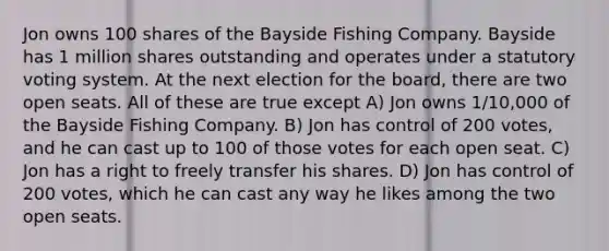 Jon owns 100 shares of the Bayside Fishing Company. Bayside has 1 million shares outstanding and operates under a statutory voting system. At the next election for the board, there are two open seats. All of these are true except A) Jon owns 1/10,000 of the Bayside Fishing Company. B) Jon has control of 200 votes, and he can cast up to 100 of those votes for each open seat. C) Jon has a right to freely transfer his shares. D) Jon has control of 200 votes, which he can cast any way he likes among the two open seats.