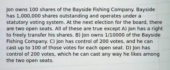 Jon owns 100 shares of the Bayside Fishing Company. Bayside has 1,000,000 shares outstanding and operates under a statutory voting system. At the next election for the board, there are two open seats. All of these are true except A) Jon has a right to freely transfer his shares. B) Jon owns 1/10000 of the Bayside Fishing Company. C) Jon has control of 200 votes, and he can cast up to 100 of those votes for each open seat. D) Jon has control of 200 votes, which he can cast any way he likes among the two open seats.