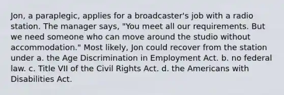 Jon, a paraplegic, applies for a broadcaster's job with a radio station. The manager says, "You meet all our requirements. But we need someone who can move around the studio without accommodation." Most likely, Jon could recover from the station under a. the Age Discrimination in Employment Act. b. no federal law. c. Title VII of the Civil Rights Act. d. the Americans with Disabilities Act.