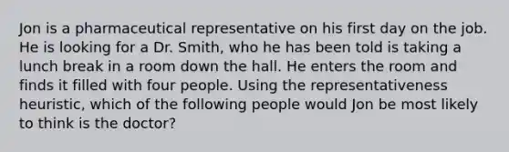 Jon is a pharmaceutical representative on his first day on the job. He is looking for a Dr. Smith, who he has been told is taking a lunch break in a room down the hall. He enters the room and finds it filled with four people. Using the representativeness heuristic, which of the following people would Jon be most likely to think is the doctor?