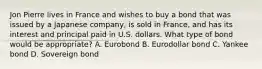 Jon Pierre lives in France and wishes to buy a bond that was issued by a Japanese company, is sold in France, and has its interest and principal paid in U.S. dollars. What type of bond would be appropriate? A. Eurobond B. Eurodollar bond C. Yankee bond D. Sovereign bond