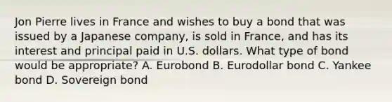 Jon Pierre lives in France and wishes to buy a bond that was issued by a Japanese company, is sold in France, and has its interest and principal paid in U.S. dollars. What type of bond would be appropriate? A. Eurobond B. Eurodollar bond C. Yankee bond D. Sovereign bond