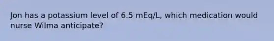 Jon has a potassium level of 6.5 mEq/L, which medication would nurse Wilma anticipate?