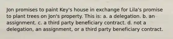 Jon promises to paint Key's house in exchange for Lila's promise to plant trees on Jon's property. This is: a. a delegation. b. an assignment. c. a third party beneficiary contract. d. not a delegation, an assignment, or a third party beneficiary contract.