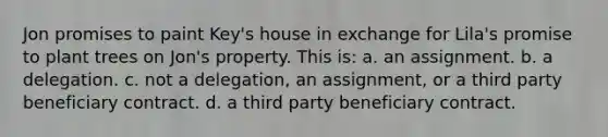 Jon promises to paint Key's house in exchange for Lila's promise to plant trees on Jon's property. This is: a. an assignment. b. a delegation. c. not a delegation, an assignment, or a third party beneficiary contract. d. a third party beneficiary contract.