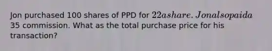 Jon purchased 100 shares of PPD for 22 a share. Jon also paid a35 commission. What as the total purchase price for his transaction?