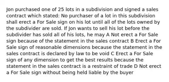 Jon purchased one of 25 lots in a subdivision and signed a sales contract which stated: No purchaser of a lot in this subdivision shall erect a For Sale sign on his lot until all of the lots owned by the subdivider are sold. If Jon wants to sell his lot before the subdivider has sold all of his lots, he may A Not erect a For Sale sign because of the statement in the sales contract B Erect a For Sale sign of reasonable dimensions because the statement in the sales contract is declared by law to be void C Erect a For Sale sign of any dimension to get the best results because the statement in the sales contract is a restraint of trade D Not erect a For Sale sign without being held liable by the buyer