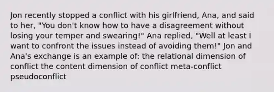 Jon recently stopped a conflict with his girlfriend, Ana, and said to her, "You don't know how to have a disagreement without losing your temper and swearing!" Ana replied, "Well at least I want to confront the issues instead of avoiding them!" Jon and Ana's exchange is an example of: the relational dimension of conflict the content dimension of conflict meta-conflict pseudoconflict