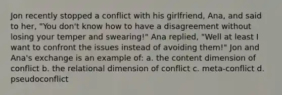 Jon recently stopped a conflict with his girlfriend, Ana, and said to her, "You don't know how to have a disagreement without losing your temper and swearing!" Ana replied, "Well at least I want to confront the issues instead of avoiding them!" Jon and Ana's exchange is an example of: a. the content dimension of conflict b. the relational dimension of conflict c. meta-conflict d. pseudoconflict