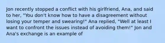 Jon recently stopped a conflict with his girlfriend, Ana, and said to her, "You don't know how to have a disagreement without losing your temper and swearing!" Ana replied, "Well at least I want to confront the issues instead of avoiding them!" Jon and Ana's exchange is an example of