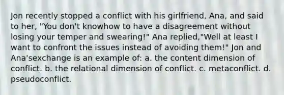 Jon recently stopped a conflict with his girlfriend, Ana, and said to her, "You don't knowhow to have a disagreement without losing your temper and swearing!" Ana replied,"Well at least I want to confront the issues instead of avoiding them!" Jon and Ana'sexchange is an example of: a. the content dimension of conflict. b. the relational dimension of conflict. c. metaconflict. d. pseudoconflict.