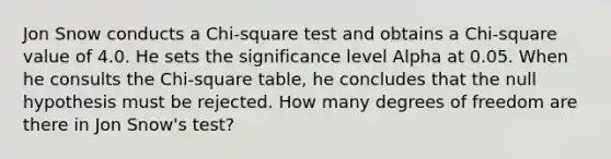 Jon Snow conducts a <a href='https://www.questionai.com/knowledge/k8izC5mdzw-chi-square-test' class='anchor-knowledge'>chi-square test</a> and obtains a Chi-square value of 4.0. He sets the significance level Alpha at 0.05. When he consults the Chi-square table, he concludes that the null hypothesis must be rejected. How many degrees of freedom are there in Jon Snow's test?