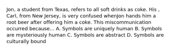 Jon, a student from Texas, refers to all soft drinks as coke. His , Carl, from New Jersey, is very confused whenJon hands him a root beer after offering him a coke. This miscommunication occurred because... A. Symbols are uniquely human B. Symbols are mysteriously human C. Symbols are abstract D. Symbols are culturally bound