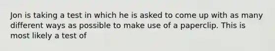 Jon is taking a test in which he is asked to come up with as many different ways as possible to make use of a paperclip. This is most likely a test of