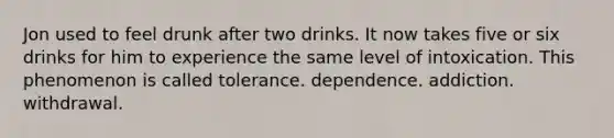 Jon used to feel drunk after two drinks. It now takes five or six drinks for him to experience the same level of intoxication. This phenomenon is called tolerance. dependence. addiction. withdrawal.