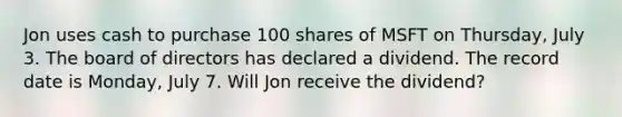 Jon uses cash to purchase 100 shares of MSFT on Thursday, July 3. The board of directors has declared a dividend. The record date is Monday, July 7. Will Jon receive the dividend?