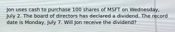 Jon uses cash to purchase 100 shares of MSFT on Wednesday, July 2. The board of directors has declared a dividend. The record date is Monday, July 7. Will Jon receive the dividend?