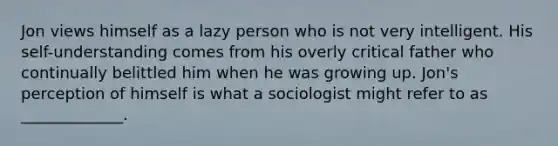 Jon views himself as a lazy person who is not very intelligent. His self-understanding comes from his overly critical father who continually belittled him when he was growing up. Jon's perception of himself is what a sociologist might refer to as _____________.