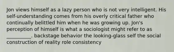 Jon views himself as a lazy person who is not very intelligent. His self-understanding comes from his overly critical father who continually belittled him when he was growing up. Jon's perception of himself is what a sociologist might refer to as __________. backstage behavior the looking-glass self the social construction of reality role consistency