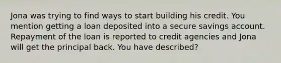 Jona was trying to find ways to start building his credit. You mention getting a loan deposited into a secure savings account. Repayment of the loan is reported to credit agencies and Jona will get the principal back. You have described?