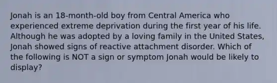 Jonah is an 18-month-old boy from Central America who experienced extreme deprivation during the first year of his life. Although he was adopted by a loving family in the United States, Jonah showed signs of reactive attachment disorder. Which of the following is NOT a sign or symptom Jonah would be likely to display?