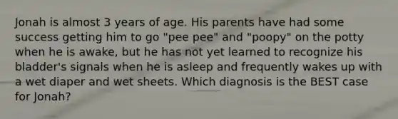 Jonah is almost 3 years of age. His parents have had some success getting him to go "pee pee" and "poopy" on the potty when he is awake, but he has not yet learned to recognize his bladder's signals when he is asleep and frequently wakes up with a wet diaper and wet sheets. Which diagnosis is the BEST case for Jonah?