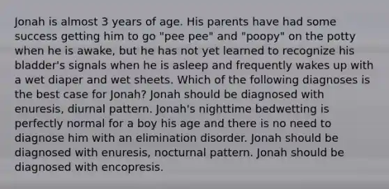 Jonah is almost 3 years of age. His parents have had some success getting him to go "pee pee" and "poopy" on the potty when he is awake, but he has not yet learned to recognize his bladder's signals when he is asleep and frequently wakes up with a wet diaper and wet sheets. Which of the following diagnoses is the best case for Jonah? Jonah should be diagnosed with enuresis, diurnal pattern. Jonah's nighttime bedwetting is perfectly normal for a boy his age and there is no need to diagnose him with an elimination disorder. Jonah should be diagnosed with enuresis, nocturnal pattern. Jonah should be diagnosed with encopresis.