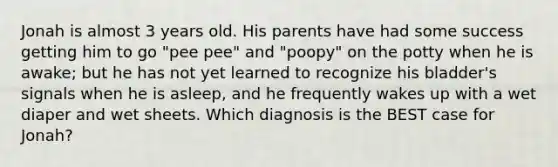 Jonah is almost 3 years old. His parents have had some success getting him to go "pee pee" and "poopy" on the potty when he is awake; but he has not yet learned to recognize his bladder's signals when he is asleep, and he frequently wakes up with a wet diaper and wet sheets. Which diagnosis is the BEST case for Jonah?