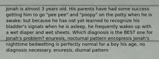 Jonah is almost 3 years old. His parents have had some success getting him to go "pee pee" and "poopy" on the potty when he is awake; but because he has not yet learned to recognize his bladder's signals when he is asleep, he frequently wakes up with a wet diaper and wet sheets. Which diagnosis is the BEST one for Jonah's problem? enuresis, nocturnal pattern encopresis Jonah's nighttime bedwetting is perfectly normal for a boy his age, no diagnosis necessary. enuresis, diurnal pattern