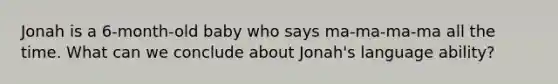 Jonah is a 6-month-old baby who says ma-ma-ma-ma all the time. What can we conclude about Jonah's language ability?