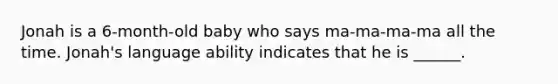 Jonah is a 6-month-old baby who says ma-ma-ma-ma all the time. Jonah's language ability indicates that he is ______.