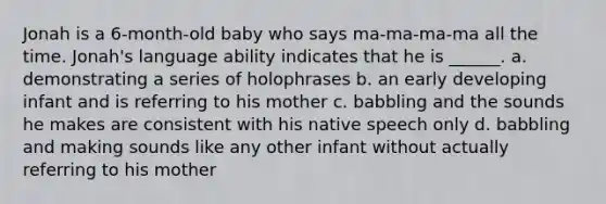 Jonah is a 6-month-old baby who says ma-ma-ma-ma all the time. Jonah's language ability indicates that he is ______. a. demonstrating a series of holophrases b. an early developing infant and is referring to his mother c. babbling and the sounds he makes are consistent with his native speech only d. babbling and making sounds like any other infant without actually referring to his mother