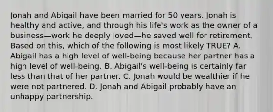 Jonah and Abigail have been married for 50 years. Jonah is healthy and active, and through his life's work as the owner of a business—work he deeply loved—he saved well for retirement. Based on this, which of the following is most likely TRUE? A. Abigail has a high level of well-being because her partner has a high level of well-being. B. Abigail's well-being is certainly far less than that of her partner. C. Jonah would be wealthier if he were not partnered. D. Jonah and Abigail probably have an unhappy partnership.