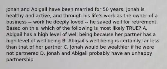 Jonah and Abigail have been married for 50 years. Jonah is healthy and active, and through his life's work as the owner of a business -- work he deeply loved -- he saved well for retirement. Based on this, which of the following is most likely TRUE? A. Abigail has a high level of well being because her partner has a high level of well being B. Abigail's well being is certainly far less than that of her partner C. Jonah would be wealthier if he were not partnered D. Jonah and Abigail probably have an unhappy partnership