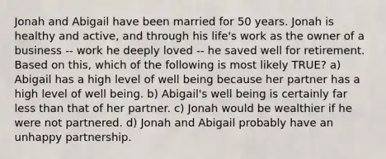 Jonah and Abigail have been married for 50 years. Jonah is healthy and active, and through his life's work as the owner of a business -- work he deeply loved -- he saved well for retirement. Based on this, which of the following is most likely TRUE? a) Abigail has a high level of well being because her partner has a high level of well being. b) Abigail's well being is certainly far less than that of her partner. c) Jonah would be wealthier if he were not partnered. d) Jonah and Abigail probably have an unhappy partnership.