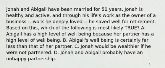 Jonah and Abigail have been married for 50 years. Jonah is healthy and active, and through his life's work as the owner of a business -- work he deeply loved -- he saved well for retirement. Based on this, which of the following is most likely TRUE? A. Abigail has a high level of well being because her partner has a high level of well being. B. Abigail's well being is certainly far less than that of her partner. C. Jonah would be wealthier if he were not partnered. D. Jonah and Abigail probably have an unhappy partnership.