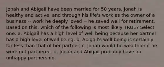 Jonah and Abigail have been married for 50 years. Jonah is healthy and active, and through his life's work as the owner of a business -- work he deeply loved -- he saved well for retirement. Based on this, which of the following is most likely TRUE? Select one: a. Abigail has a high level of well being because her partner has a high level of well being. b. Abigail's well being is certainly far less than that of her partner. c. Jonah would be wealthier if he were not partnered. d. Jonah and Abigail probably have an unhappy partnership.