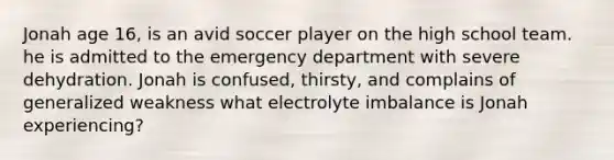 Jonah age 16, is an avid soccer player on the high school team. he is admitted to the emergency department with severe dehydration. Jonah is confused, thirsty, and complains of generalized weakness what electrolyte imbalance is Jonah experiencing?