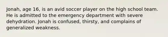 Jonah, age 16, is an avid soccer player on the high school team. He is admitted to the emergency department with severe dehydration. Jonah is confused, thirsty, and complains of generalized weakness.