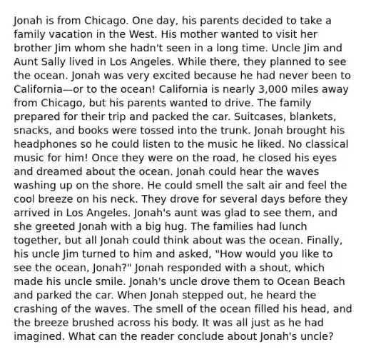 Jonah is from Chicago. One day, his parents decided to take a family vacation in the West. His mother wanted to visit her brother Jim whom she hadn't seen in a long time. Uncle Jim and Aunt Sally lived in Los Angeles. While there, they planned to see the ocean. Jonah was very excited because he had never been to California—or to the ocean! California is nearly 3,000 miles away from Chicago, but his parents wanted to drive. The family prepared for their trip and packed the car. Suitcases, blankets, snacks, and books were tossed into the trunk. Jonah brought his headphones so he could listen to the music he liked. No classical music for him! Once they were on the road, he closed his eyes and dreamed about the ocean. Jonah could hear the waves washing up on the shore. He could smell the salt air and feel the cool breeze on his neck. They drove for several days before they arrived in Los Angeles. Jonah's aunt was glad to see them, and she greeted Jonah with a big hug. The families had lunch together, but all Jonah could think about was the ocean. Finally, his uncle Jim turned to him and asked, "How would you like to see the ocean, Jonah?" Jonah responded with a shout, which made his uncle smile. Jonah's uncle drove them to Ocean Beach and parked the car. When Jonah stepped out, he heard the crashing of the waves. The smell of the ocean filled his head, and the breeze brushed across his body. It was all just as he had imagined. What can the reader conclude about Jonah's uncle?