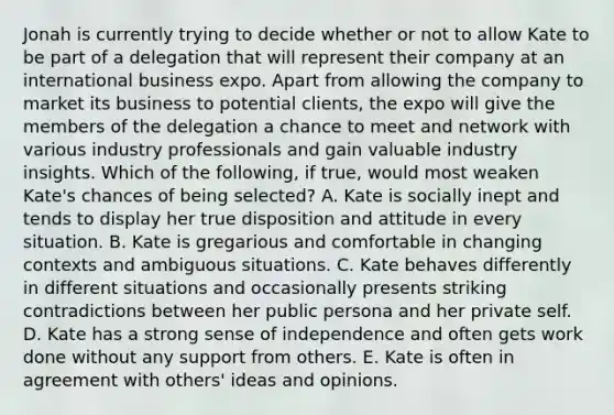 Jonah is currently trying to decide whether or not to allow Kate to be part of a delegation that will represent their company at an international business expo. Apart from allowing the company to market its business to potential clients, the expo will give the members of the delegation a chance to meet and network with various industry professionals and gain valuable industry insights. Which of the following, if true, would most weaken Kate's chances of being selected? A. Kate is socially inept and tends to display her true disposition and attitude in every situation. B. Kate is gregarious and comfortable in changing contexts and ambiguous situations. C. Kate behaves differently in different situations and occasionally presents striking contradictions between her public persona and her private self. D. Kate has a strong sense of independence and often gets work done without any support from others. E. Kate is often in agreement with others' ideas and opinions.