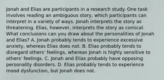 Jonah and Elias are participants in a research study. One task involves reading an ambiguous story, which participants can interpret in a variety of ways. Jonah interprets the story as threatening. Elias, however, interprets the story as comical. What conclusions can you draw about the personalities of Jonah and Elias? A. Jonah probably tends to experience excessive anxiety, whereas Elias does not. B. Elias probably tends to disregard others' feelings, whereas Jonah is highly sensitive to others' feelings. C. Jonah and Elias probably have opposing personality disorders. D. Elias probably tends to experience mood dysfunction, but Jonah does not.