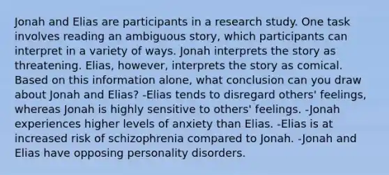 Jonah and Elias are participants in a research study. One task involves reading an ambiguous story, which participants can interpret in a variety of ways. Jonah interprets the story as threatening. Elias, however, interprets the story as comical. Based on this information alone, what conclusion can you draw about Jonah and Elias? -Elias tends to disregard others' feelings, whereas Jonah is highly sensitive to others' feelings. -Jonah experiences higher levels of anxiety than Elias. -Elias is at increased risk of schizophrenia compared to Jonah. -Jonah and Elias have opposing personality disorders.