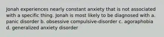 Jonah experiences nearly constant anxiety that is not associated with a specific thing. Jonah is most likely to be diagnosed with a. panic disorder b. obsessive compulsive-disorder c. agoraphobia d. generalized anxiety disorder