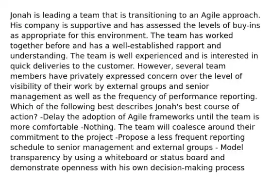 Jonah is leading a team that is transitioning to an Agile approach. His company is supportive and has assessed the levels of buy-ins as appropriate for this environment. The team has worked together before and has a well-established rapport and understanding. The team is well experienced and is interested in quick deliveries to the customer. However, several team members have privately expressed concern over the level of visibility of their work by external groups and senior management as well as the frequency of performance reporting. Which of the following best describes Jonah's best course of action? -Delay the adoption of Agile frameworks until the team is more comfortable -Nothing. The team will coalesce around their commitment to the project -Propose a less frequent reporting schedule to senior management and external groups - Model transparency by using a whiteboard or status board and demonstrate openness with his own decision-making process