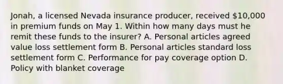 Jonah, a licensed Nevada insurance producer, received 10,000 in premium funds on May 1. Within how many days must he remit these funds to the insurer? A. Personal articles agreed value loss settlement form B. Personal articles standard loss settlement form C. Performance for pay coverage option D. Policy with blanket coverage