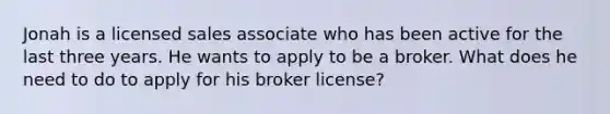 Jonah is a licensed sales associate who has been active for the last three years. He wants to apply to be a broker. What does he need to do to apply for his broker license?